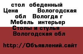 стол  обеденный  › Цена ­ 800 - Вологодская обл., Вологда г. Мебель, интерьер » Столы и стулья   . Вологодская обл.
